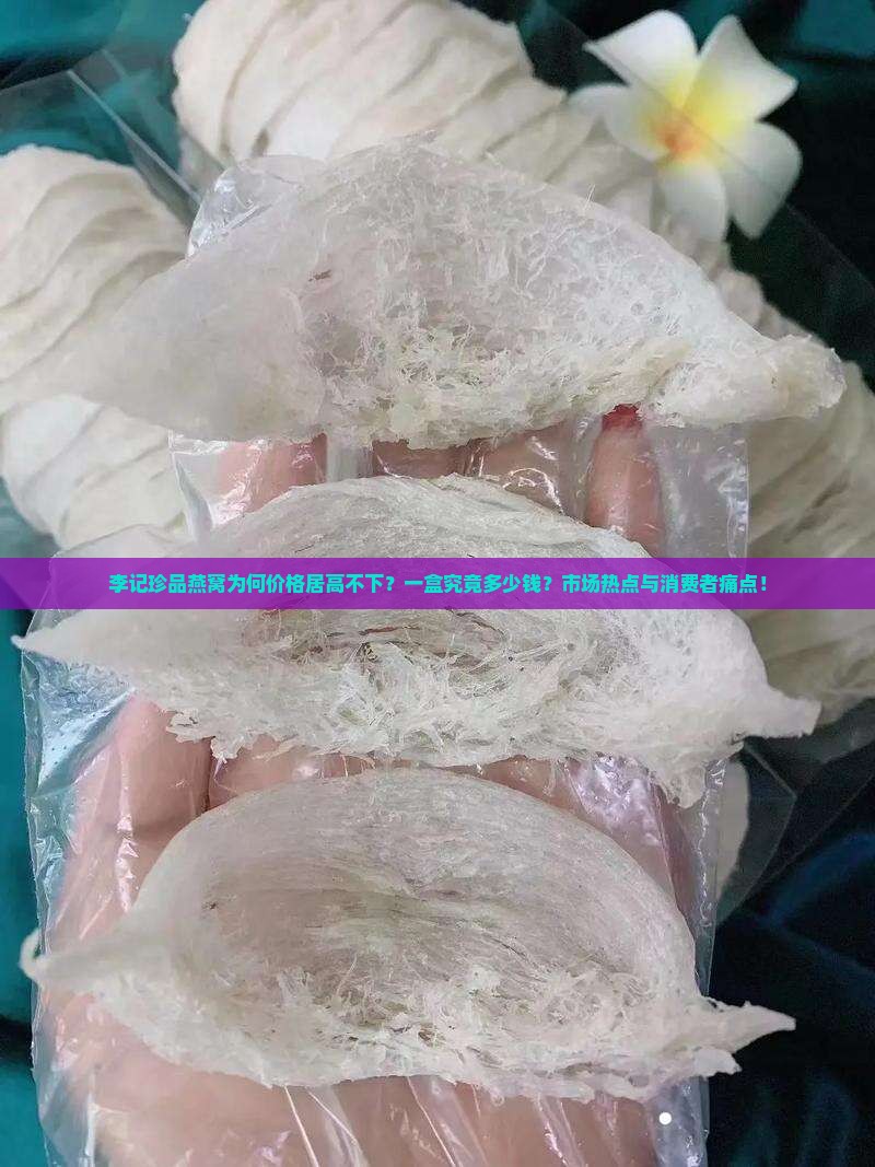 李记珍品燕窝为何价格居高不下？一盒究竟多少钱？市场热点与消费者痛点！