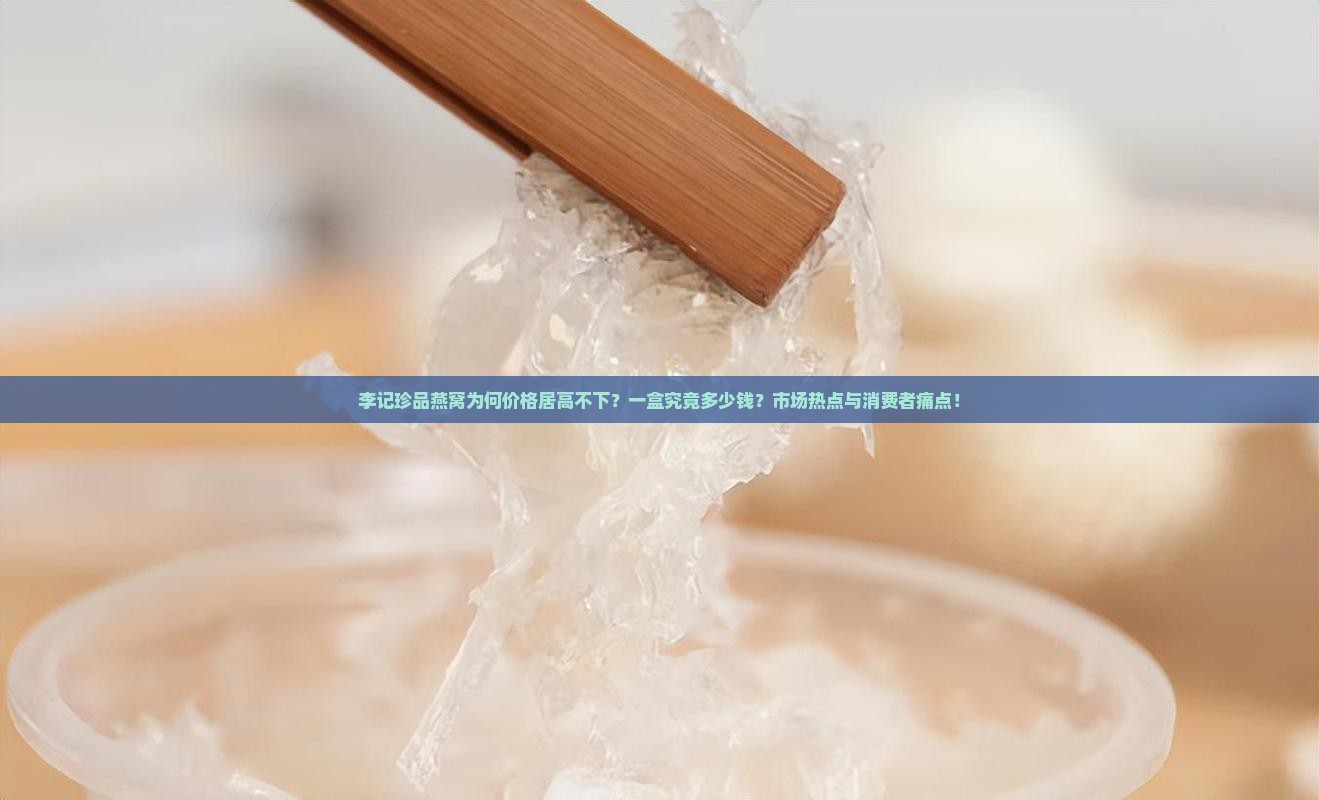 李记珍品燕窝为何价格居高不下？一盒究竟多少钱？市场热点与消费者痛点！