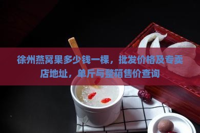 徐州燕窝果多少钱一棵，批发价格及专卖店地址，单斤与整箱售价查询