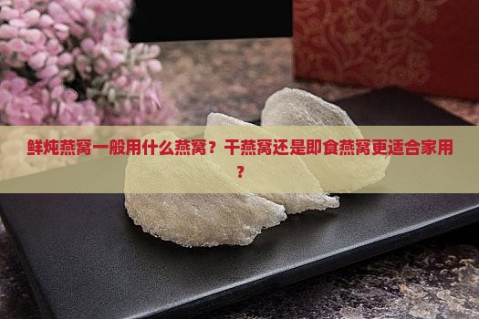 鲜炖燕窝一般用什么燕窝？干燕窝还是即食燕窝更适合家用？