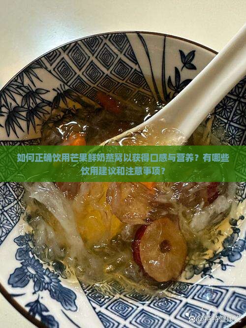 如何正确饮用芒果鲜奶燕窝以获得口感与营养？有哪些饮用建议和注意事项？