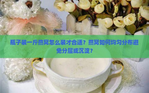 瓶子装一斤燕窝怎么装才合适？燕窝如何均匀分布避免分层或沉淀？