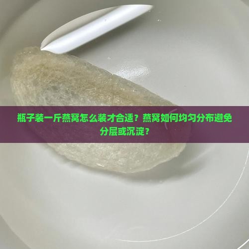 瓶子装一斤燕窝怎么装才合适？燕窝如何均匀分布避免分层或沉淀？