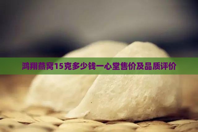 鸿翔燕窝15克多少钱一心堂售价及品质评价