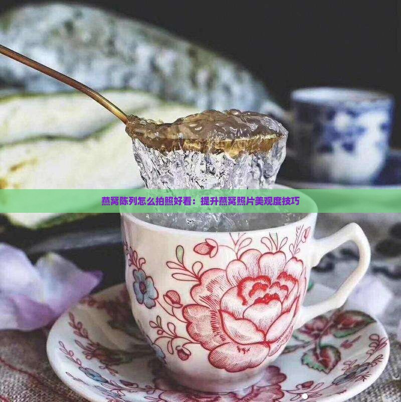 燕窝陈列怎么拍照好看：提升燕窝照片美观度技巧