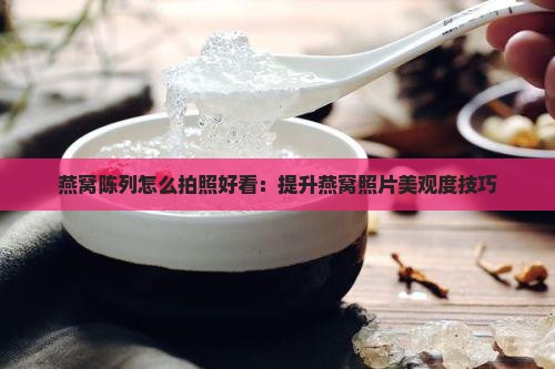 燕窝陈列怎么拍照好看：提升燕窝照片美观度技巧