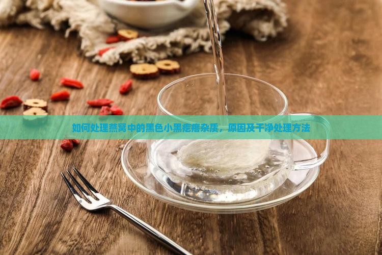 如何处理燕窝中的黑色小黑疙瘩杂质，原因及干净处理方法