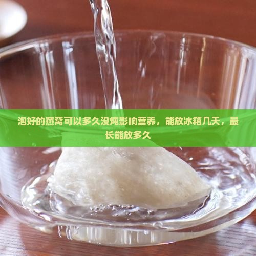 泡好的燕窝可以多久没炖影响营养，能放冰箱几天，最长能放多久