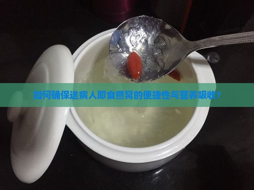 如何确保送病人即食燕窝的便捷性与营养吸收？