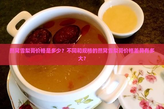 燕窝雪梨膏价格是多少？不同和规格的燕窝雪梨膏价格差异有多大？
