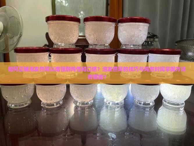 如何正确泡发燕窝以增强耐炖性和口感？泡发燕窝的技巧与炖煮时间掌握方法有哪些？