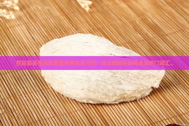 燕窝邮寄至马来西亚费用究竟几何？探讨跨境购物痛点及热门词汇。