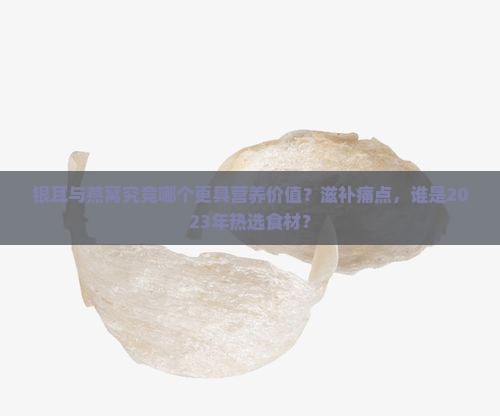 银耳与燕窝究竟哪个更具营养价值？滋补痛点，谁是2023年热选食材？