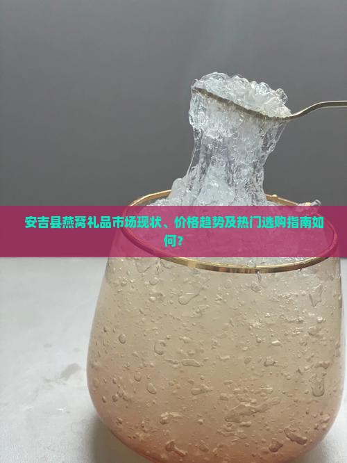 安吉县燕窝礼品市场现状、价格趋势及热门选购指南如何？