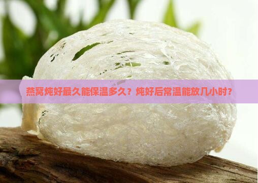 燕窝炖好最久能保温多久？炖好后常温能放几小时？