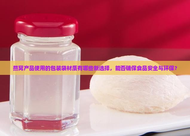 燕窝产品使用的包装袋材质有哪些新选择，能否确保食品安全与环保？