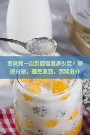 燕窝炖一次到底需要多少克？掌握分量，避免浪费，燕窝滋补的正确打开方式！