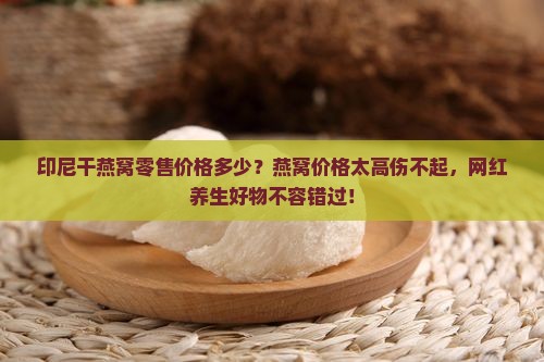 印尼干燕窝零售价格多少？燕窝价格太高伤不起，网红养生好物不容错过！