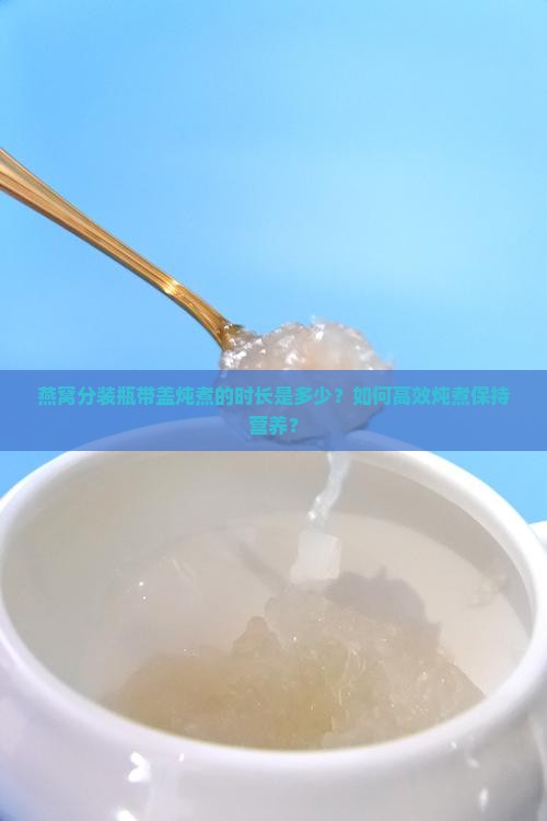 燕窝分装瓶带盖炖煮的时长是多少？如何高效炖煮保持营养？
