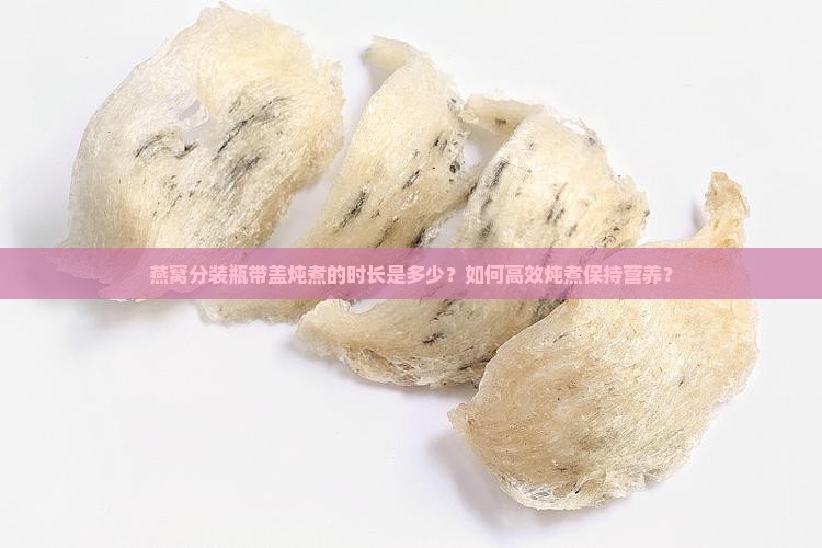 燕窝分装瓶带盖炖煮的时长是多少？如何高效炖煮保持营养？