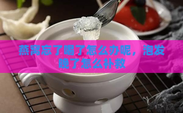 燕窝忘了喝了怎么办呢，泡发晚了怎么补救