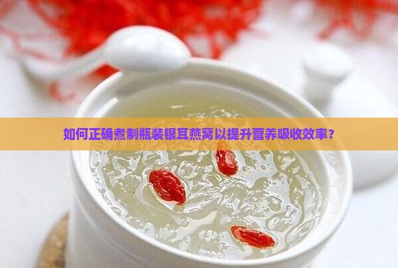 如何正确煮制瓶装银耳燕窝以提升营养吸收效率？