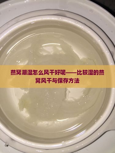 燕窝潮湿怎么风干好呢——比较湿的燕窝风干与保存方法