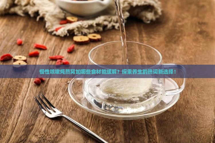 慢性咳嗽炖燕窝加哪些食材能缓解？探索养生的热词新选择！