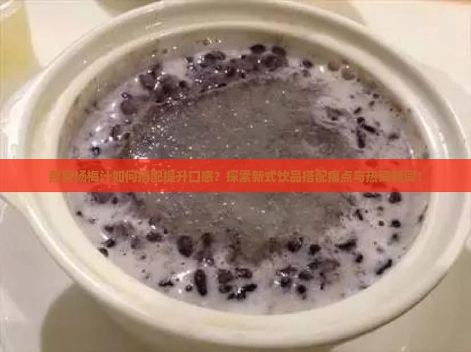 燕窝杨梅汁如何搭配提升口感？探索新式饮品搭配痛点与热词新词！