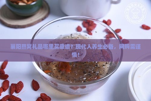 襄阳燕窝礼品哪里买靠谱？现代人养生必备，网购需谨慎！