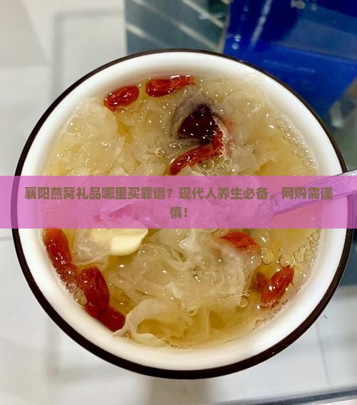 襄阳燕窝礼品哪里买靠谱？现代人养生必备，网购需谨慎！