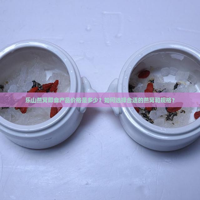乐山燕窝即食产品价格是多少？如何选择合适的燕窝和规格？