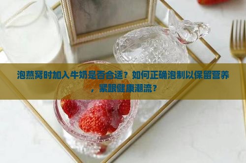 泡燕窝时加入牛奶是否合适？如何正确泡制以保留营养，紧跟健康潮流？
