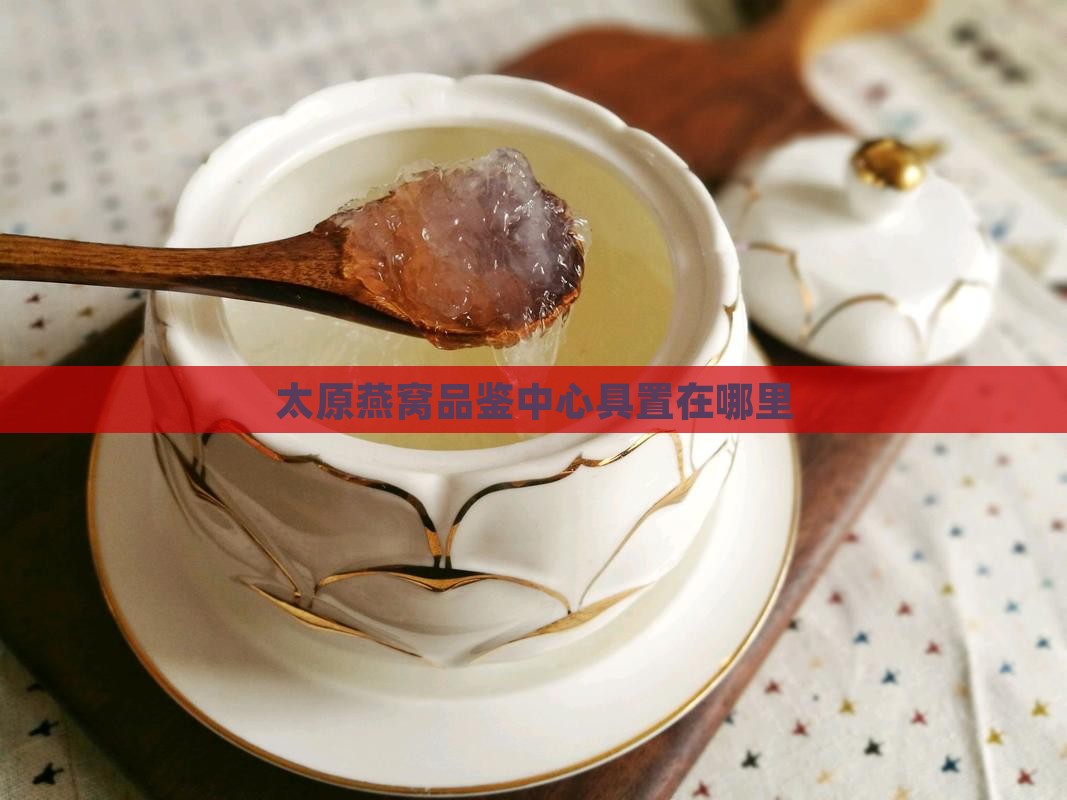 太原燕窝品鉴中心具置在哪里