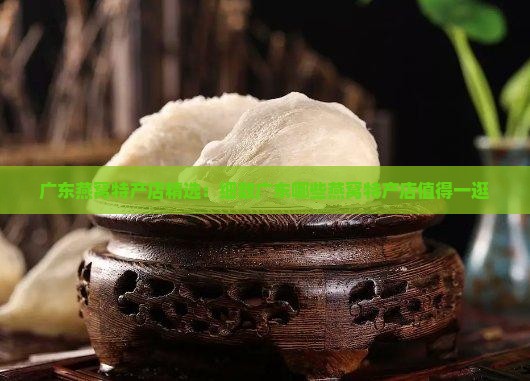 广东燕窝特产店精选：细数广东哪些燕窝特产店值得一逛