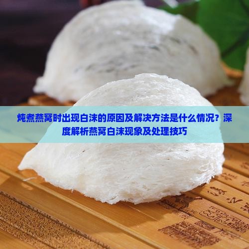 炖煮燕窝时出现白沫的原因及解决方法是什么情况？深度解析燕窝白沫现象及处理技巧