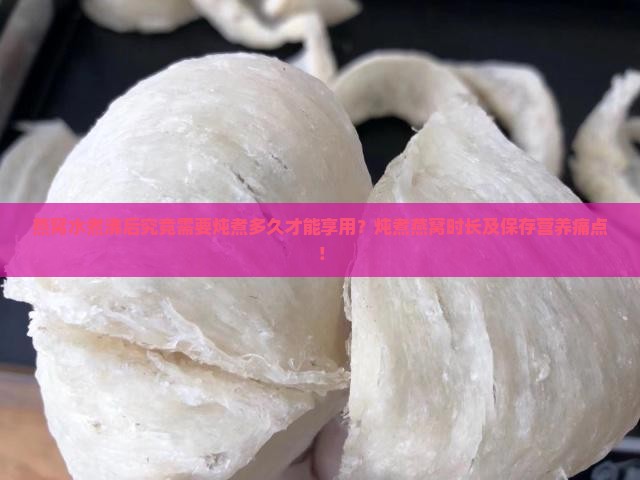 燕窝水煮沸后究竟需要炖煮多久才能享用？炖煮燕窝时长及保存营养痛点！