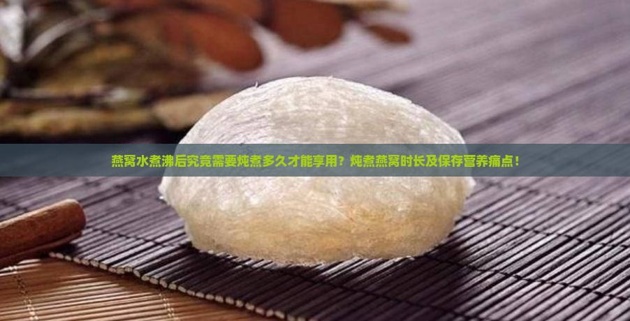 燕窝水煮沸后究竟需要炖煮多久才能享用？炖煮燕窝时长及保存营养痛点！