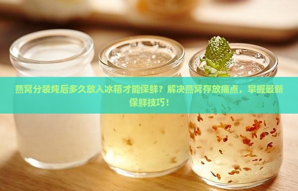 燕窝分装炖后多久放入冰箱才能保鲜？解决燕窝存放痛点，掌握最新保鲜技巧！