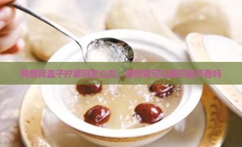 炖燕窝盖子拧紧吗怎么办，炖燕窝可以揭开盖子看吗