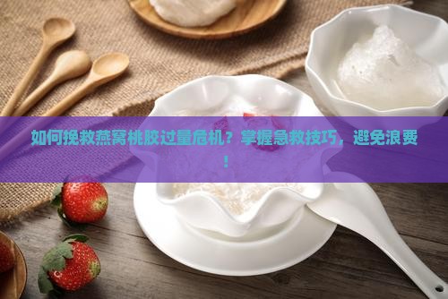 如何挽救燕窝桃胶过量危机？掌握急救技巧，避免浪费！