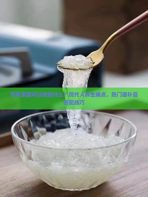 燕窝里面可以放些什么？现代人养生痛点，热门滋补品搭配技巧