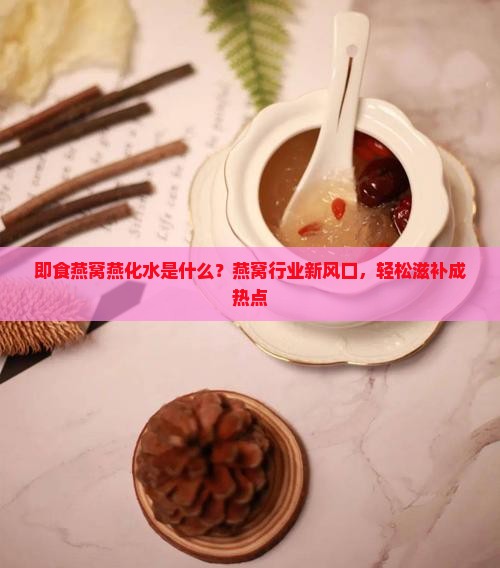 即食燕窝燕化水是什么？燕窝行业新风口，轻松滋补成热点