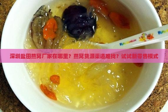 深圳盐田燕窝厂家在哪里？燕窝货源渠道难找？试试新零售模式