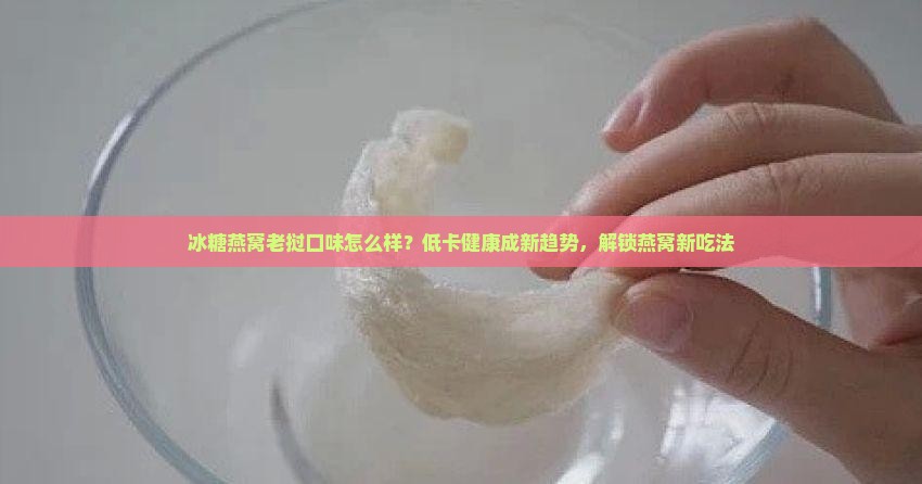 冰糖燕窝老挝口味怎么样？低卡健康成新趋势，解锁燕窝新吃法