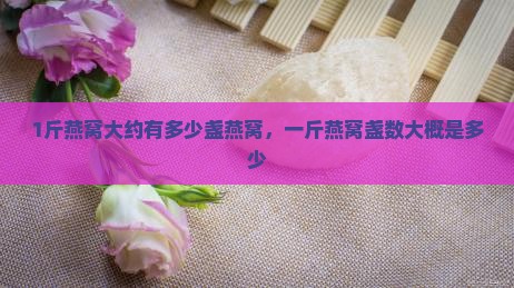 1斤燕窝大约有多少盏燕窝，一斤燕窝盏数大概是多少