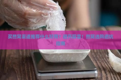 买燕窝渠道推荐什么好用？避开踩雷！燕窝选购避坑指南
