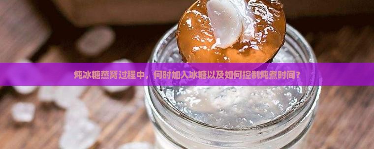 炖冰糖燕窝过程中，何时加入冰糖以及如何控制炖煮时间？