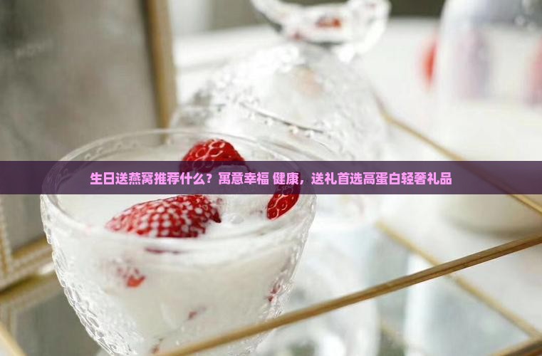 生日送燕窝推荐什么？寓意幸福+健康，送礼首选高蛋白轻奢礼品