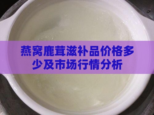 燕窝鹿茸滋补品价格多少及市场行情分析